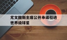 九游娱乐官网服务好-尤文图斯主席公开承诺引进世界级球星的简单介绍