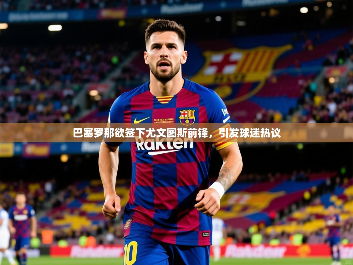 2025九游电子娱乐pg巴塞罗那欲签下尤文图斯前锋，引发球迷热议  第3张