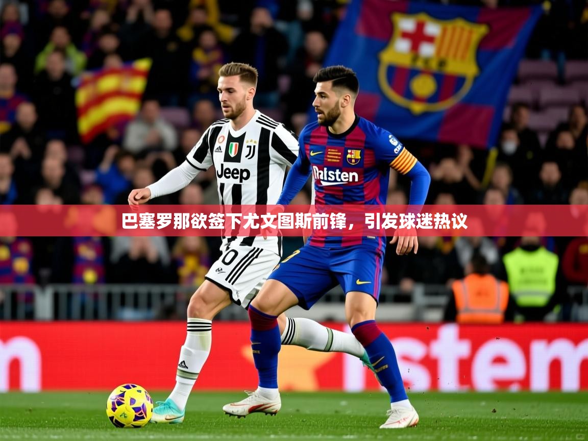 2025九游电子娱乐pg巴塞罗那欲签下尤文图斯前锋，引发球迷热议  第4张