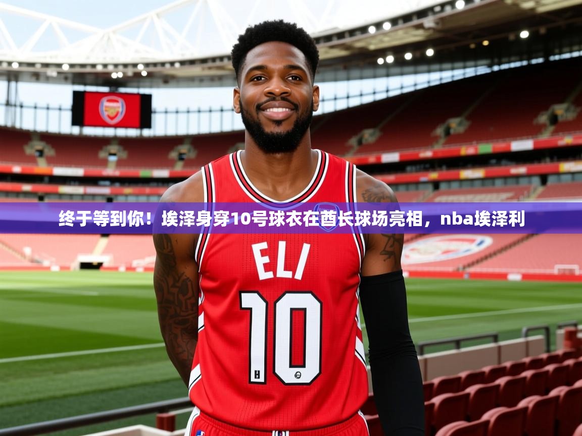 2025九游娱乐app官网下载终于等到你!埃泽身穿10号球衣在酋长球场亮相,nba埃泽利 第1张