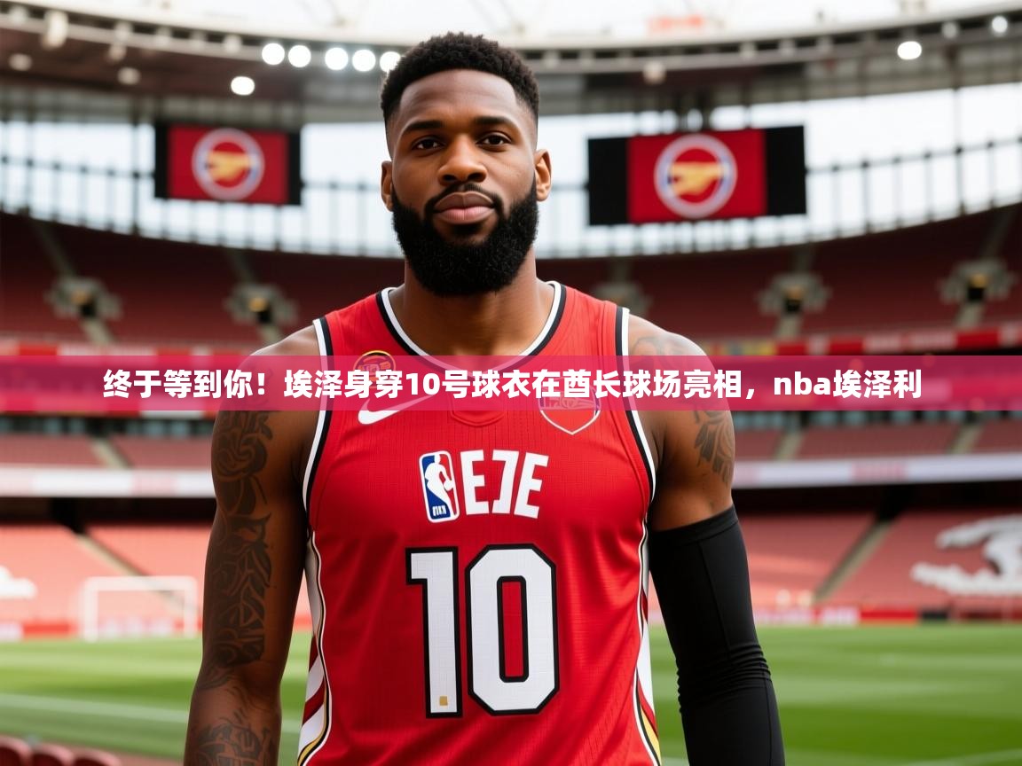 2025九游娱乐app官网下载终于等到你!埃泽身穿10号球衣在酋长球场亮相,nba埃泽利 第2张