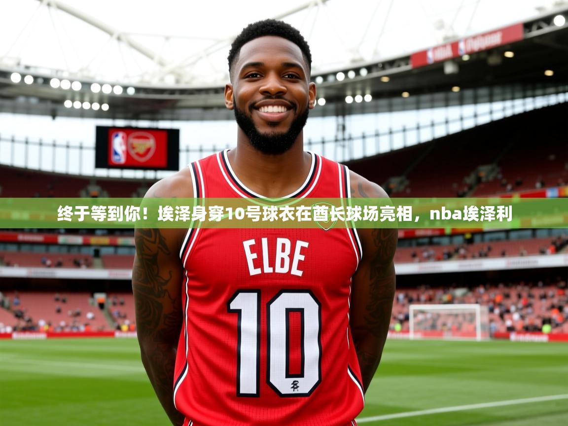 2025九游娱乐app官网下载终于等到你!埃泽身穿10号球衣在酋长球场亮相,nba埃泽利 第3张