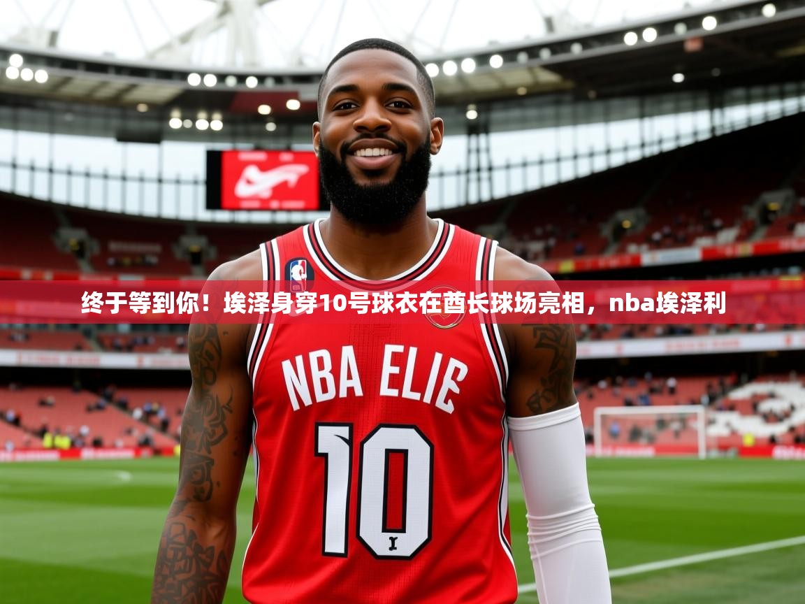 2025九游娱乐app官网下载终于等到你!埃泽身穿10号球衣在酋长球场亮相,nba埃泽利 第4张