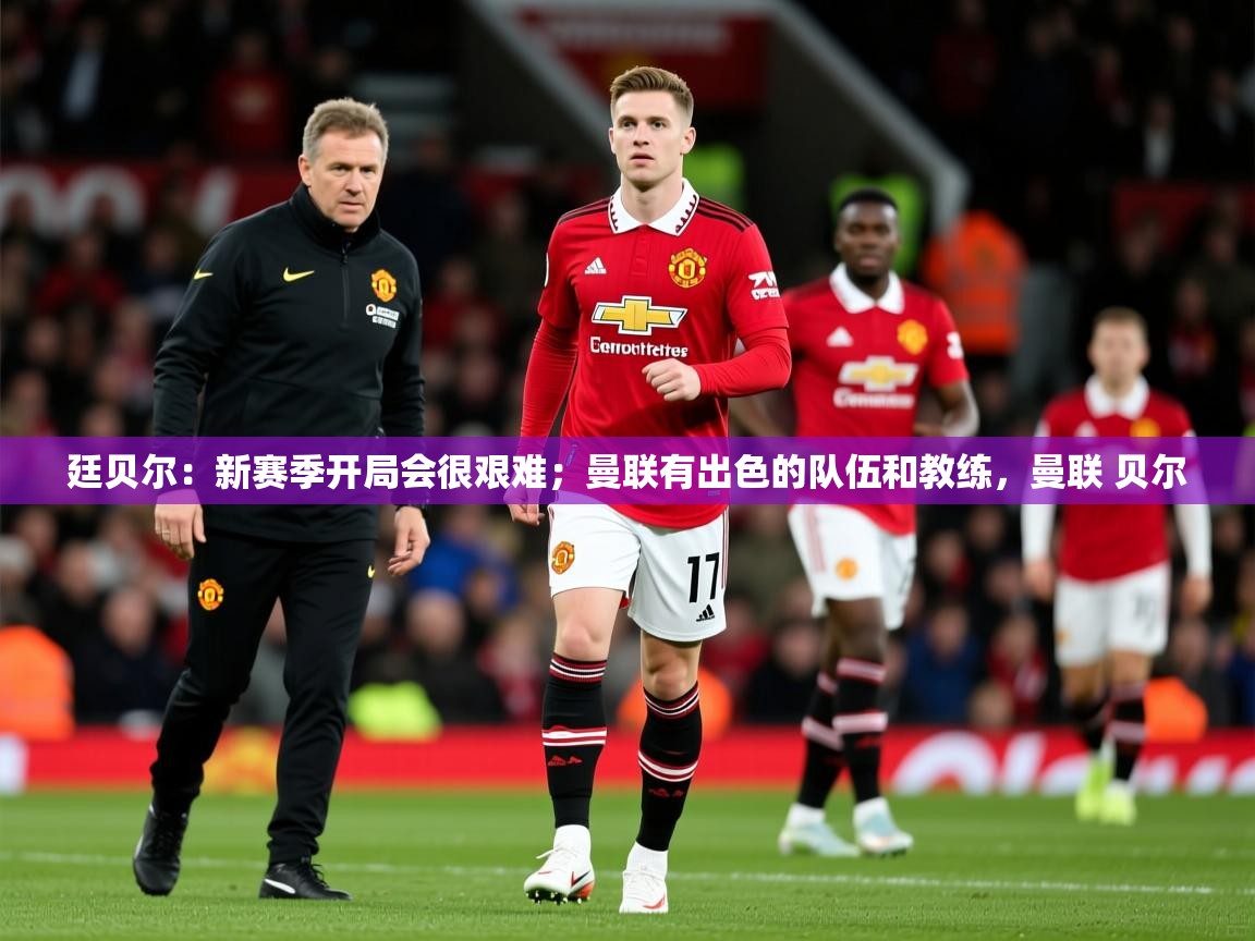 2025九游娱乐app口碑好廷贝尔:新赛季开局会很艰难;曼联有出色的队伍和教练,曼联 贝尔 第3张