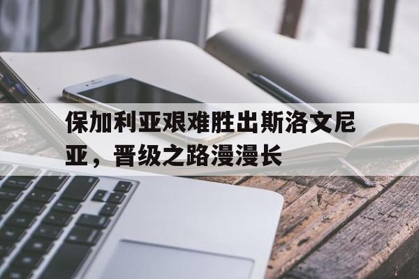 包含保加利亚艰难胜出斯洛文尼亚，晋级之路漫漫长的词条