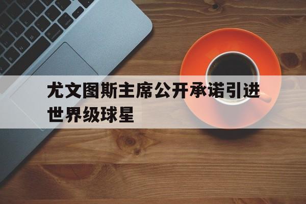 尤文图斯主席公开承诺引进世界级球星的简单介绍